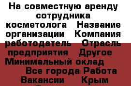 На совместную аренду сотрудника косметолога › Название организации ­ Компания-работодатель › Отрасль предприятия ­ Другое › Минимальный оклад ­ 25 000 - Все города Работа » Вакансии   . Крым,Бахчисарай